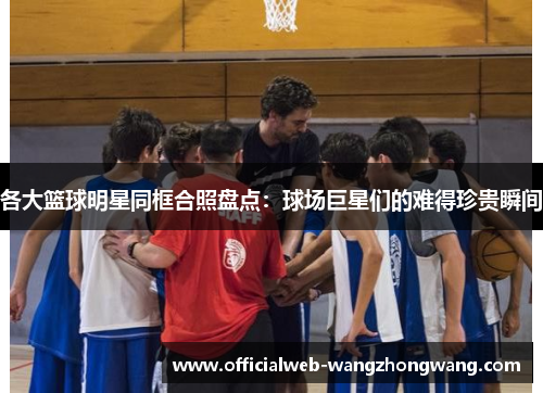 各大篮球明星同框合照盘点：球场巨星们的难得珍贵瞬间