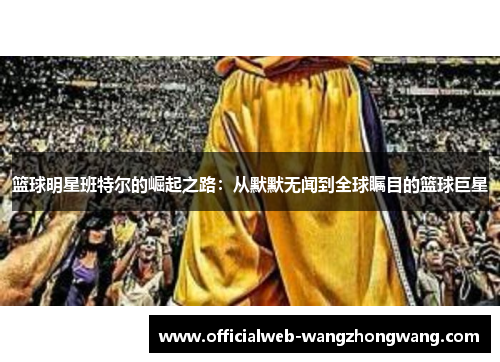 篮球明星班特尔的崛起之路：从默默无闻到全球瞩目的篮球巨星