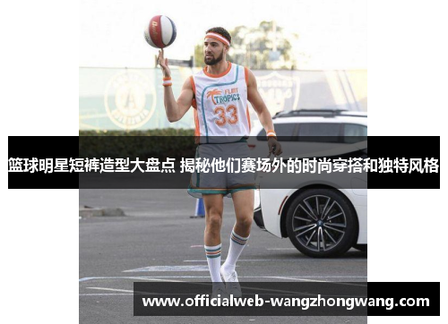 篮球明星短裤造型大盘点 揭秘他们赛场外的时尚穿搭和独特风格