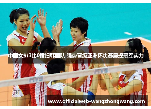 中国女排3比0横扫韩国队 强势晋级亚洲杯决赛展现冠军实力